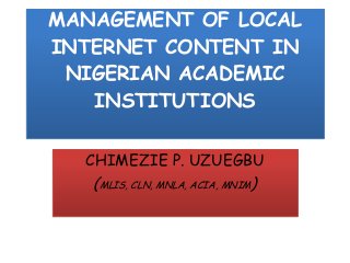 MANAGEMENT OF LOCAL
INTERNET CONTENT IN
NIGERIAN ACADEMIC
INSTITUTIONS
CHIMEZIE P. UZUEGBU
(MLIS, CLN, MNLA, ACIA, MNIM)
 