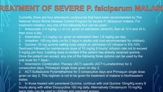 Currently, there are four artemisinin compounds that have been recommended by The
National Vector Borne Disease Control Program for severe P. falciparum malaria. For
treatment initiation, any one of the following four can be used:-
1. Artesunate: 2.4 mg/kg i.v. or i.m. given on admission (time=0), then at 12 h and 24 h,
then once a day.
2. Artemether: 3.2 mg/kg i.m. given on admission then 1.6 mg/kg per day.
3. Arteether: 150 mg daily i.m for 3 days in adults only (not recommended for children)
4. Quinine: 20 mg quinine salt/kg body weight on admission (IV infusion in 5%-10%
Dextrose) followed by maintenance dose of 10 mg/kg 8 hourly; infusion rate not to exceed
5 mg/kg per hour. Loading dose is omitted if the patient has already received quinine.
Once the patient can accept, any one of the following three options can be used by the
oral route for 7 days:-
1. Artemisinin Combination Therapy (ACT) specific (ACT+Lumefantrine) for 3
consecutive days. Primaquin single dose given on day 2.
2. ACT-Sulfadoxine Pyramethamine for 3 consecutive days and Primaquin single dose
given on day 2. This regimen is not to be given for treatment of malaria in Northeastern
states.
3. In those treated with parenteral Quinine, continue with oral Quinine 10mg/Kg every 8
hourly along with either Doxycycline 100 mg daily. Alternatively Clindamycin 10 mg/Kg
 