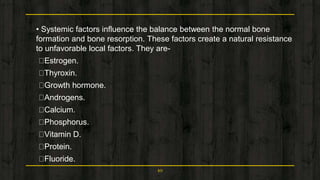 • Systemic factors influence the balance between the normal bone
formation and bone resorption. These factors create a natural resistance
to unfavorable local factors. They are-
Estrogen.
Thyroxin.
Growth hormone.
Androgens.
Calcium.
Phosphorus.
Vitamin D.
Protein.
Fluoride.
10
 