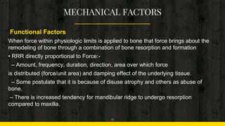 Functional Factors
When force within physiologic limits is applied to bone that force brings about the
remodeling of bone through a combination of bone resorption and formation
• RRR directly proportional to Force:-
– Amount, frequency, duration, direction, area over which force
is distributed (force/unit area) and damping effect of the underlying tissue.
– Some postulate that it is because of disuse atrophy and others as abuse of
bone.
– There is increased tendency for mandibular ridge to undergo resorption
compared to maxilla.
11
 