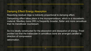 Damping Effect/ Energy Absorption
Resorbing residual ridge is indirectly proportional to damping effect.
Dampening effect takes place in the mucoperiosteum, which is a viscoelastic
material. Maxillary bone (RR) is frequently broader, flatter and more cancellous
than its mandibular counterpart.
So it is ideally constructed for the absorption and dissipation of energy. Frost
pointed out that the trabaculae in cancellous bone are arranged parallel to
direction of compression
deformation.
12
 