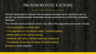 Clinical observations indicate that excessive alveolar bone resorption can be
caused by physiologically intolerable forces produced by functioning complete
dentures.
The inherent denture factors which may affect the supporting structures include:
– The occlusal forms of the teeth.
– The alignment of the denture teeth / occlusal pattern.
– Deformation of the denture bases.
– Materials with which denture teeth are made and
– The effects of the loss of proper occlusal vertical
dimension (over closure).
13
 