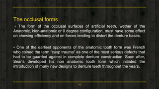 The occlusal forms
• The form of the occlusal surfaces of artificial teeth, wether of the
Anatomic, Non-anatomic or 0 degree configuration, must have some effect
on chewing efficiency and on forces tending to distort the denture bases.
• One of the earliest opponents of the anatomic tooth form was French
who coined the term “cusp trauma” as one of the most serious defects that
had to be guarded against in complete denture construction. Soon after,
Sear’s developed his non anatomic tooth form which initiated the
introduction of many new designs to denture teeth throughout the years.
14
 