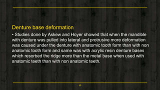 Denture base deformation
• Studies done by Askew and Hoyer showed that when the mandible
with denture was pulled into lateral and protrusive more deformation
was caused under the denture with anatomic tooth form than with non
anatomic tooth form and same was with acrylic resin denture bases
which resorbed the ridge more than the metal base when used with
anatomic teeth than with non anatomic teeth.
16
 