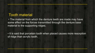 Tooth material
• The material from which the denture teeth are made may have
some effect on the forces transmitted through the denture base
material to the supporting ridges.
• It is said that porcelain tooth when placed causes more resorption
of ridge than acrylic tooth.
17
 