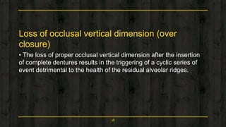Loss of occlusal vertical dimension (over
closure)
• The loss of proper occlusal vertical dimension after the insertion
of complete dentures results in the triggering of a cyclic series of
event detrimental to the health of the residual alveolar ridges.
18
 