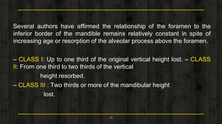 Several authors have affirmed the relationship of the foramen to the
inferior border of the mandible remains relatively constant in spite of
increasing age or resorption of the alveolar process above the foramen.
– CLASS I: Up to one third of the original vertical height lost. – CLASS
II: From one third to two thirds of the vertical
height resorbed.
– CLASS III : Two thirds or more of the mandibular height
lost.
21
 