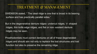 TREATMENT & MANAGEMENT
SWENSON stated, “ The ideal ridge is one that is broad in its bearing
surface and has practically parallel sides.”
But in the degenerative denture ridges- undercut ridges, V- shaped
ridges, thin knife edge ridges, and flat or non- existent denture
ridges may be seen.
Prosthodontists must correct dentures on all of these degenerated
ridges and should aim not only to replace the lost structures and lost
function but also to preserve the remaining ridge.
22
 