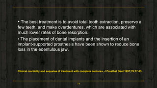 • The best treatment is to avoid total tooth extraction, preserve a
few teeth, and make overdentures, which are associated with
much lower rates of bone resorption.
• The placement of dental implants and the insertion of an
implant-supported prosthesis have been shown to reduce bone
loss in the edentulous jaw.
Clinical morbidity and sequelae of treatment with complete dentures. J Prosthet Dent 1997;79:17-23.
24
 