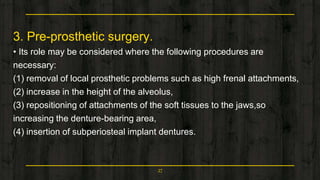 3. Pre-prosthetic surgery.
• Its role may be considered where the following procedures are
necessary:
(1) removal of local prosthetic problems such as high frenal attachments,
(2) increase in the height of the alveolus,
(3) repositioning of attachments of the soft tissues to the jaws,so
increasing the denture-bearing area,
(4) insertion of subperiosteal implant dentures.
27
 