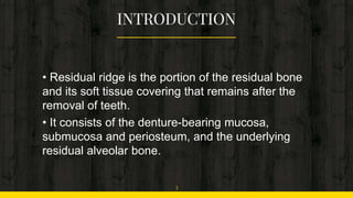 • Residual ridge is the portion of the residual bone
and its soft tissue covering that remains after the
removal of teeth.
• It consists of the denture-bearing mucosa,
submucosa and periosteum, and the underlying
residual alveolar bone.
3
 