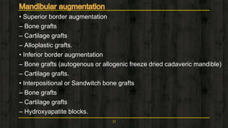 • Superior border augmentation
– Bone grafts
– Cartilage grafts
– Alloplastic grafts.
• Inferior border augmentation
– Bone grafts (autogenous or allogenic freeze dried cadaveric mandible)
– Cartilage grafts.
• Interpositional or Sandwitch bone grafts
– Bone grafts
– Cartilage grafts
– Hydroxyapatite blocks.
32
 