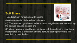 Soft liners.
• Used routinely for patients with severe
alveolar resorption, in two clear instances:
(1) Where non-surgically removable alveolar irregularities are traumatizing
the denture-bearing mucosa and
(2) where maximum stability and minimum soft-tissue loading have been
incorporated into a prosthesis and the denture-bearing mucosa is still
unable to accept the load.
34
 