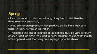 Springs
• Used as an aid to retention although they tend to stabilize the
denture antero-posteriorly.
• Also, the constant pressure they produce on the bone may be a
factor in further alveolar resorption.
• The length and site of insertion of the springs must be very carefully
chosen, for if too short they tend to expel the dentures from the mouth
when opened, and if too long they impinge upon the cheeks.
38
 