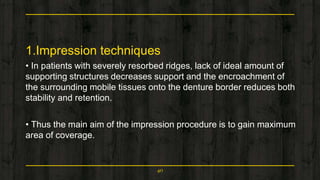 1.Impression techniques
• In patients with severely resorbed ridges, lack of ideal amount of
supporting structures decreases support and the encroachment of
the surrounding mobile tissues onto the denture border reduces both
stability and retention.
• Thus the main aim of the impression procedure is to gain maximum
area of coverage.
40
 