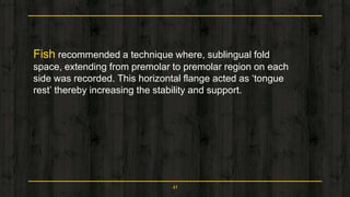 Fish recommended a technique where, sublingual fold
space, extending from premolar to premolar region on each
side was recorded. This horizontal flange acted as ‘tongue
rest’ thereby increasing the stability and support.
41
 