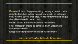 Bernard Levin: Suggests making primary impression with
alginate (25% less water). Special tray should be wider and
heavier in the buccal shelf area. While border molding tongue
should be allowed to extend fully.
Patient should make only moderate movements.
Final impression should be completed with Elastomeric
impressionmaterial.
Exaggerated tongue movements should be made.
Impression for Complete Denture, by Bernard Levin
42
 