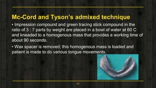 Mc-Cord and Tyson’s admixed technique
• Impression compound and green tracing stick compound in the
ratio of 3 : 7 parts by weight are placed in a bowl of water at 60 C
and kneaded to a homogenous mass that provides a working time of
about 90 seconds.
• Wax spacer is removed; this homogenous mass is loaded and
patient is made to do various tongue movements.
43
 