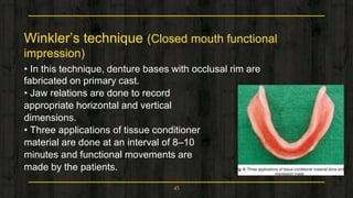 Winkler’s technique (Closed mouth functional
impression)
• In this technique, denture bases with occlusal rim are
fabricated on primary cast.
• Jaw relations are done to record
appropriate horizontal and vertical
dimensions.
• Three applications of tissue conditioner
material are done at an interval of 8–10
minutes and functional movements are
made by the patients.
45
 