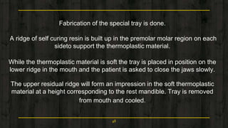 Fabrication of the special tray is done.
A ridge of self curing resin is built up in the premolar molar region on each
sideto support the thermoplastic material.
While the thermoplastic material is soft the tray is placed in position on the
lower ridge in the mouth and the patient is asked to close the jaws slowly.
The upper residual ridge will form an impression in the soft thermoplastic
material at a height corresponding to the rest mandible. Tray is removed
from mouth and cooled.
48
 