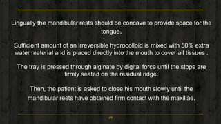 Lingually the mandibular rests should be concave to provide space for the
tongue.
Sufficient amount of an irreversible hydrocolloid is mixed with 50% extra
water material and is placed directly into the mouth to cover all tissues .
The tray is pressed through alginate by digital force until the stops are
firmly seated on the residual ridge.
Then, the patient is asked to close his mouth slowly until the
mandibular rests have obtained firm contact with the maxillae.
49
 