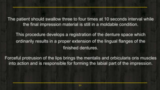 The patient should swallow three to four times at 10 seconds interval while
the final impression material is still in a moldable condition.
This procedure develops a registration of the denture space which
ordinarily results in a proper extension of the lingual flanges of the
finished dentures.
Forceful protrusion of the lips brings the mentalis and orbicularis oris muscles
into action and is responsible for forming the labial part of the impression.
50
 