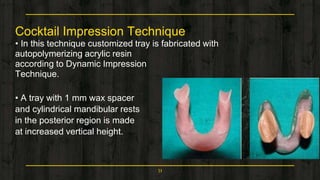 Cocktail Impression Technique
• In this technique customized tray is fabricated with
autopolymerizing acrylic resin
according to Dynamic Impression
Technique.
• A tray with 1 mm wax spacer
and cylindrical mandibular rests
in the posterior region is made
at increased vertical height.
51
 