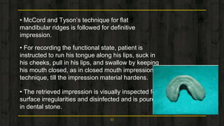 • McCord and Tyson’s technique for flat
mandibular ridges is followed for definitive
impression.
• For recording the functional state, patient is
instructed to run his tongue along his lips, suck in
his cheeks, pull in his lips, and swallow by keeping
his mouth closed, as in closed mouth impression
technique, till the impression material hardens.
• The retrieved impression is visually inspected for
surface irregularities and disinfected and is poured
in dental stone.
53
 