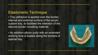 Elastomeric Technique
• Tray adhesive is applied over the border,
internal and external surface of the acrylic
custom tray, to facilitate the retention of the
silicone border moulding material.
• An addition silicon putty with an extended
working time is loaded along the borders of
special tray.
54
 