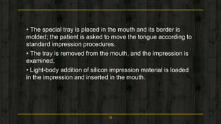 • The special tray is placed in the mouth and its border is
molded; the patient is asked to move the tongue according to
standard impression procedures.
• The tray is removed from the mouth, and the impression is
examined.
• Light-body addition of silicon impression material is loaded
in the impression and inserted in the mouth.
55
 