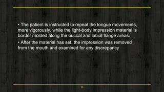 • The patient is instructed to repeat the tongue movements,
more vigorously, while the light-body impression material is
border molded along the buccal and labial flange areas.
• After the material has set, the impression was removed
from the mouth and examined for any discrepancy
56
 