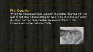First Condition-
•When the mandibular ridge is almost completely resorbed with just
a rib of soft fibrous tissue along the crest. This rib of tissue is easily
displaced and can be a constant source of irritation, if the
impression is not recorded correctly.
58
 