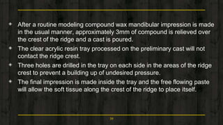 ◈ After a routine modeling compound wax mandibular impression is made
in the usual manner, approximately 3mm of compound is relieved over
the crest of the ridge and a cast is poured.
◈ The clear acrylic resin tray processed on the preliminary cast will not
contact the ridge crest.
◈ Three holes are drilled in the tray on each side in the areas of the ridge
crest to prevent a building up of undesired pressure.
◈ The final impression is made inside the tray and the free flowing paste
will allow the soft tissue along the crest of the ridge to place itself.
59
 
