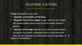 Ridge resorption varies with-
◈ Quantity and Quality of the bone.
◈ Shape& Form of the ridges (Large, well-rounded ridges
and broad palates would seem to be favorable anatomic
factors)
◈ Density of the ridge (density at any given moment does
not signify the current, metabolic activity of the bone and
bone can be resorbed by osteoclastic activity regardless of its
degree of calcification)
6
 