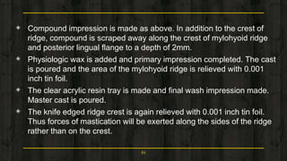 ◈ Compound impression is made as above. In addition to the crest of
ridge, compound is scraped away along the crest of mylohyoid ridge
and posterior lingual flange to a depth of 2mm.
◈ Physiologic wax is added and primary impression completed. The cast
is poured and the area of the mylohyoid ridge is relieved with 0.001
inch tin foil.
◈ The clear acrylic resin tray is made and final wash impression made.
Master cast is poured.
◈ The knife edged ridge crest is again relieved with 0.001 inch tin foil.
Thus forces of mastication will be exerted along the sides of the ridge
rather than on the crest.
61
 