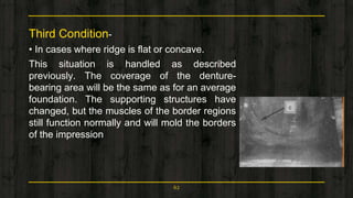 Third Condition-
• In cases where ridge is flat or concave.
This situation is handled as described
previously. The coverage of the denture-
bearing area will be the same as for an average
foundation. The supporting structures have
changed, but the muscles of the border regions
still function normally and will mold the borders
of the impression
62
 
