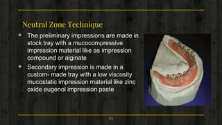 Neutral Zone Technique
◈ The preliminary impressions are made in
stock tray with a mucocompressive
impression material like as impression
compound or alginate
◈ Secondary impression is made in a
custom- made tray with a low viscosity
mucostatic impression material like zinc
oxide eugenol impression paste
63
 