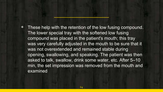 ◈ These help with the retention of the low fusing compound.
The lower special tray with the softened low fusing
compound was placed in the patient's mouth; this tray
was very carefully adjusted in the mouth to be sure that it
was not overextended and remained stable during
opening, swallowing, and speaking. The patient was then
asked to talk, swallow, drink some water, etc. After 5–10
min, the set impression was removed from the mouth and
examined
64
 