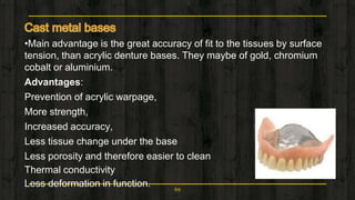•Main advantage is the great accuracy of fit to the tissues by surface
tension, than acrylic denture bases. They maybe of gold, chromium
cobalt or aluminium.
Advantages:
Prevention of acrylic warpage,
More strength,
Increased accuracy,
Less tissue change under the base
Less porosity and therefore easier to clean
Thermal conductivity
Less deformation in function. 69
 