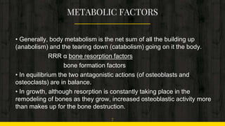 • Generally, body metabolism is the net sum of all the building up
(anabolism) and the tearing down (catabolism) going on it the body.
RRR α bone resorption factors
bone formation factors
• In equilibrium the two antagonistic actions (of osteoblasts and
osteoclasts) are in balance.
• In growth, although resorption is constantly taking place in the
remodeling of bones as they grow, increased osteoblastic activity more
than makes up for the bone destruction.
7
 