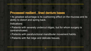• Its greatest advantage is its cushioning effect on the mucosa and its
ability to distort and spring back.
Indications:
• Patients with severely undercut ridges, but for whom surgery is
contraindicated.
• Patients with parafunctional mandibular movement habits.
• Patients with flat ridge and delicate tissues.
70
 