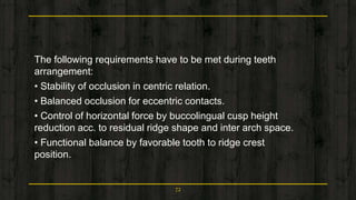 The following requirements have to be met during teeth
arrangement:
• Stability of occlusion in centric relation.
• Balanced occlusion for eccentric contacts.
• Control of horizontal force by buccolingual cusp height
reduction acc. to residual ridge shape and inter arch space.
• Functional balance by favorable tooth to ridge crest
position.
72
 