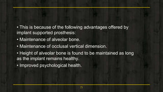 • This is because of the following advantages offered by
implant supported prosthesis:
• Maintenance of alveolar bone.
• Maintenance of occlusal vertical dimension.
• Height of alveolar bone is found to be maintained as long
as the implant remains healthy.
• Improved psychological health.
75
 