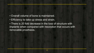 • Overall volume of bone is maintained.
• Efficiency to take up stress and strain.
• There is 20 fold decrease in the loss of structure with
implants when compared with resorption that occurs with
removable prosthesis.
76
 