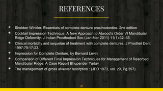 ◈ Sheldon Winkler. Essentials of complete denture prosthodontics. 2nd edition
◈ Cocktail Impression Technique: A New Approach to Atwood’s Order VI Mandibular
Ridge Deformity. J Indian Prosthodont Soc (Jan-Mar 2011) 11(1):32–35.
◈ Clinical morbidity and sequelae of treatment with complete dentures. J Prosthet Dent
1997;79:17-23.
◈ Impression for Complete Denture, by Bernard Levin
◈ Comparison of Different Final Impression Techniques for Management of Resorbed
Mandibular Ridge: A Case Report Bhupender Yadav
◈ The management of gross alveolar resorption : (JPD 1973, vol. 29, Pg.397).
78
 