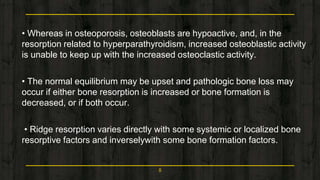 • Whereas in osteoporosis, osteoblasts are hypoactive, and, in the
resorption related to hyperparathyroidism, increased osteoblastic activity
is unable to keep up with the increased osteoclastic activity.
• The normal equilibrium may be upset and pathologic bone loss may
occur if either bone resorption is increased or bone formation is
decreased, or if both occur.
• Ridge resorption varies directly with some systemic or localized bone
resorptive factors and inverselywith some bone formation factors.
8
 