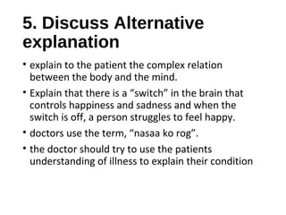 5. Discuss Alternative
explanation
• explain to the patient the complex relation
between the body and the mind.
• Explain that there is a “switch” in the brain that
controls happiness and sadness and when the
switch is off, a person struggles to feel happy.
• doctors use the term, “nasaa ko rog”.
• the doctor should try to use the patients
understanding of illness to explain their condition
 