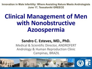 Clinical Management of Men
with Nonobstructive
Azoospermia
Sandro C. Esteves, MD., PhD.
Medical & Scientific Director, ANDROFERT
Andrology & Human Reproduction Clinic
Campinas, BRAZIL
Innovation in Male Infertility: Where Assisting Nature Meets Andrologists
June 17, Tessaloniki GREECE
 