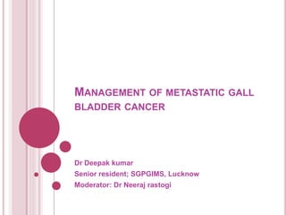 MANAGEMENT OF METASTATIC GALL
BLADDER CANCER
Dr Deepak kumar
Senior resident; SGPGIMS, Lucknow
Moderator: Dr Neeraj rastogi
 