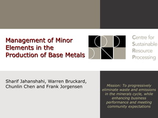 Management of MinorManagement of Minor
Elements in theElements in the
Production of Base MetalsProduction of Base Metals
Sharif Jahanshahi, Warren Bruckard,
Chunlin Chen and Frank Jorgensen Mission: To progressively
eliminate waste and emissions
in the minerals cycle, while
enhancing business
performance and meeting
community expectations
 